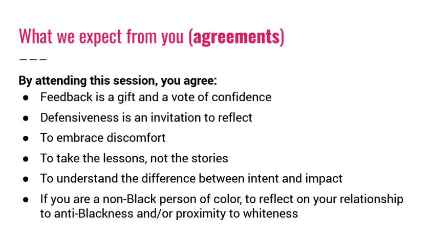 What we expect from you (agreements). By attending this session, you agree: Feedback is a gift and a vote of confidence, Defensiveness is an invitation to reflect, To embrace discomfort, To take the lessons, not the stories, To understand the difference between intent and impact, If you are a non-Black person of color, to reflect on your relationship, to anti-Blackness and/or proximity to whiteness