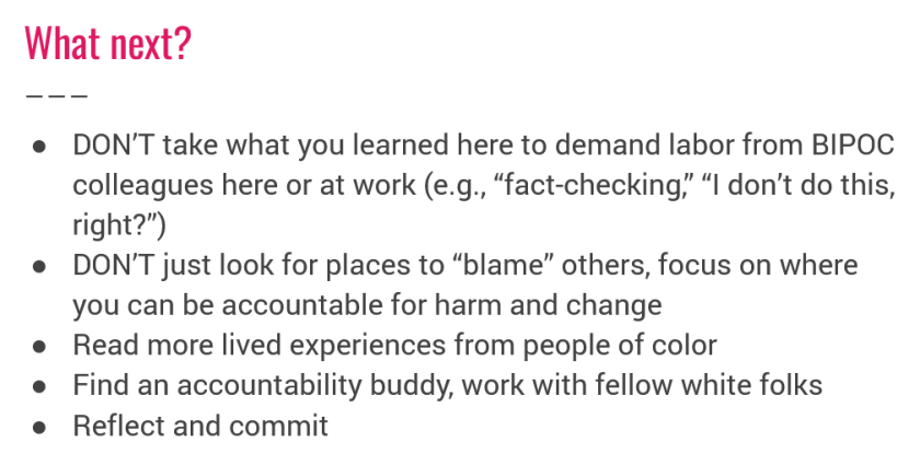 What next? DON'T take what you learned here to demand labor from BIPOC, colleagues here or at work (e.g., "fact-checking," "l don't do this, right?"), DON'T just look for places to "blame" others, focus on where, you can be accountable for harm and change, Read more lived experiences from people of color, Find an accountability buddy, work with fellow white folks, Reflect and commit